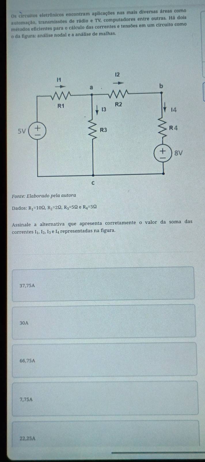 Os circuitos eletrônicos encontram aplicações nas mais diversas áreas como
automação, transmissões de rádio e TV, computadores entre outras. Há dois
métodos eficientes para o cálculo das correntes e tensões em um círcuito como
o da figura: análise nodal e a análise de malhas.
Fonte: Elaborado pela autora
Dados: R_1=10Omega , R_2=2Omega , R_3 =5Ω e R_4=5Omega
Assinale a alternativa que apresenta corretamente o valor da soma das
correntes 1, I₂, Iş e I4 representadas na figura.
37,75A
30A
66,75A
7,75A
22,25A