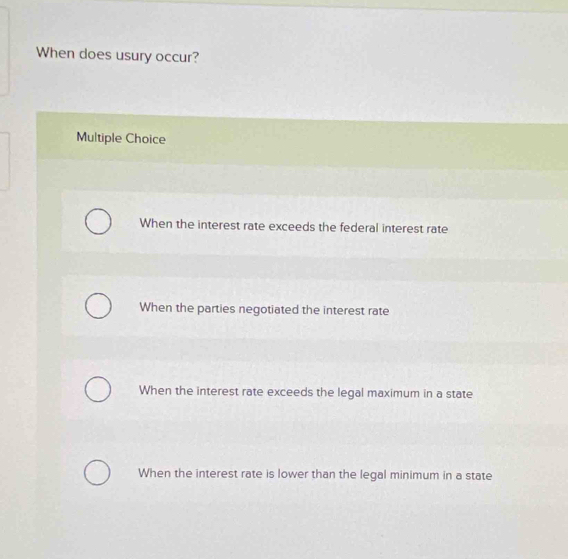 When does usury occur?
Multiple Choice
When the interest rate exceeds the federal interest rate
When the parties negotiated the interest rate
When the interest rate exceeds the legal maximum in a state
When the interest rate is lower than the legal minimum in a state