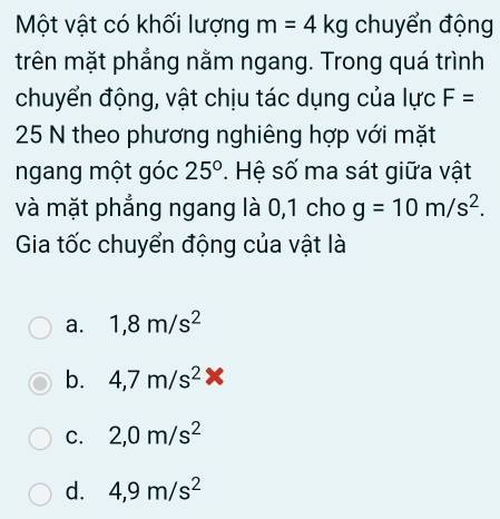 Một vật có khối lượng m=4kg chuyển động
trên mặt phẳng nằm ngang. Trong quá trình
chuyển động, vật chịu tác dụng của lực F=
25 N theo phương nghiêng hợp với mặt
ngang một góc 25°. Hệ số ma sát giữa vật
và mặt phẳng ngang là 0,1 cho g=10m/s^2. 
Gia tốc chuyển động của vật là
a. 1,8m/s^2
b. 4,7m/s^2*
C. 2,0m/s^2
d. 4,9m/s^2