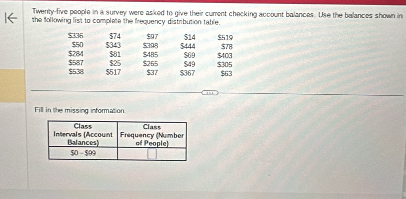 Twenty-five people in a survey were asked to give their current checking account balances. Use the balances shown in 
the following list to complete the frequency distribution table.
$336 $74 $97 $14 $519
$50 $343 $398 $444 $78
$284 $81 $485 $69 $403
$587 $25 $265 $49 $305
$538 $517 $37 $367 $63
Fill in the missing information.