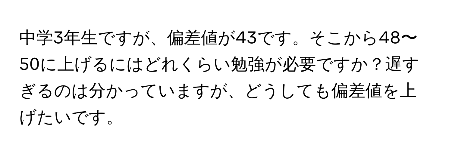 中学3年生ですが、偏差値が43です。そこから48〜50に上げるにはどれくらい勉強が必要ですか？遅すぎるのは分かっていますが、どうしても偏差値を上げたいです。