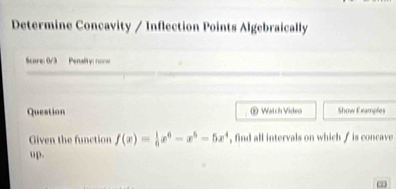 Determine Concavity / Inflection Points Algebraically 
Score: 0/3 Penalty: none 
Question ® Watch Video Show Examples 
Given the function f(x)= 1/6 x^6-x^6-5x^4 , find all intervals on which / is concave 
up.