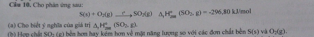 Cho phản ứng sau:
S(s)+O_2(g)xrightarrow t°SO_2(g)  □ /□   △ _fH_(298)°(SO_2,g)=-296, 80kJ/mol
(a) Cho biết ý nghĩa của giá trị △ _fH_(298)°(SO_2,g). 
(b) Hợp chất SO_2(g) bền hơn hay kém hơn về mặt năng lượng so với các đơn chất bền S(s) và O_2(g).