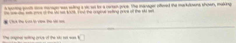 a sporing pools sore manager was seling a sk set for a certain price. The manager offered the markdowns shown, making 
he one de sal gnce of the ski set $320. Fied the anginal selling price of the skt set 
Cick the Kon to view Đe sài ses 
The orignar selling price of the lkd set was □