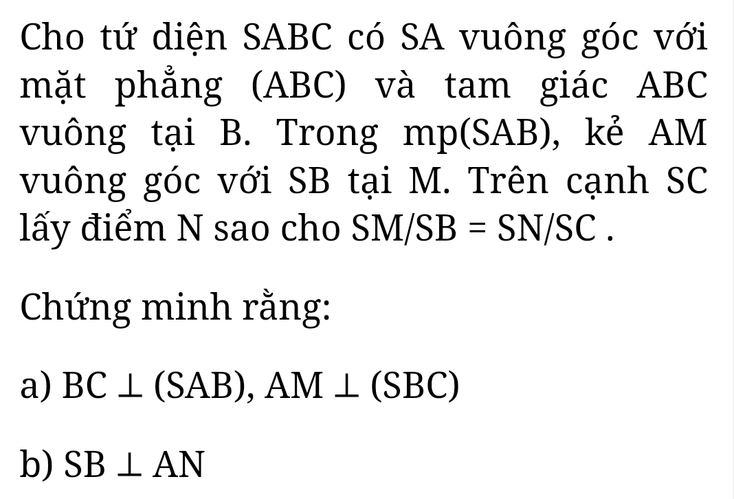 Cho tứ diện SABC có SA vuông góc với 
mặt phẳng (ABC) và tam giác ABC
vuông tại B. Trong mp (SAB), kẻ AM
vuông góc với SB tại M. Trên cạnh SC 
lấy điểm N sao cho SM/SB=SN/SC. 
Chứng minh rằng: 
a) BC⊥ (SAB), AM⊥ (SBC)
b) SB⊥ AN