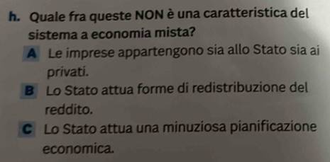 Quale fra queste NON è una caratteristica del
sistema a economia mista?
A Le imprese appartengono sia allo Stato sia ai
privati.
B Lo Stato attua forme di redistribuzione del
reddito.
C Lo Stato attua una minuziosa pianificazione
economica.