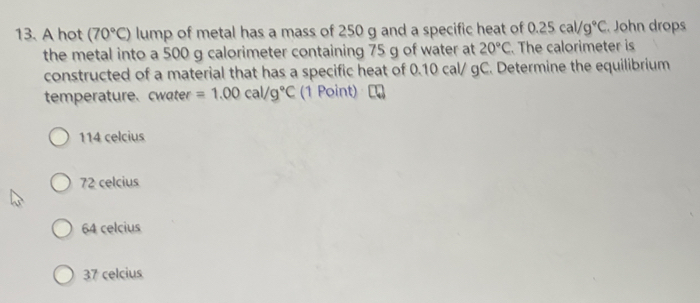 A hot (70°C) lump of metal has a mass of 250 g and a specific heat of 0.25cal/g°C John drops
the metal into a 500 g calorimeter containing 75 g of water at 20°C The calorimeter is
constructed of a material that has a specific heat of 0.10 cal/ gC. Determine the equilibrium
temperature. cwater =1.00cal/g°C (1 Point)
114 celcius
72 celcius
64 celcius
37 celcius