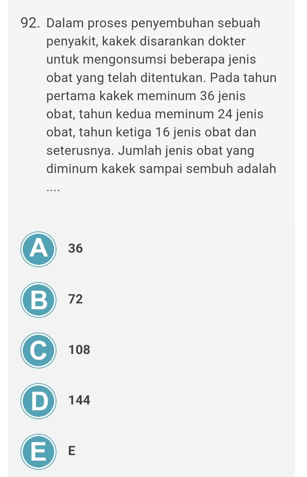 Dalam proses penyembuhan sebuah
penyakit, kakek disarankan dokter
untuk mengonsumsi beberapa jenis
obat yang telah ditentukan. Pada tahun
pertama kakek meminum 36 jenis
obat, tahun kedua meminum 24 jenis
obat, tahun ketiga 16 jenis obat dan
seterusnya. Jumlah jenis obat yang
diminum kakek sampai sembuh adalah
….
A) 36
B 72
C 108
D 144
E  E