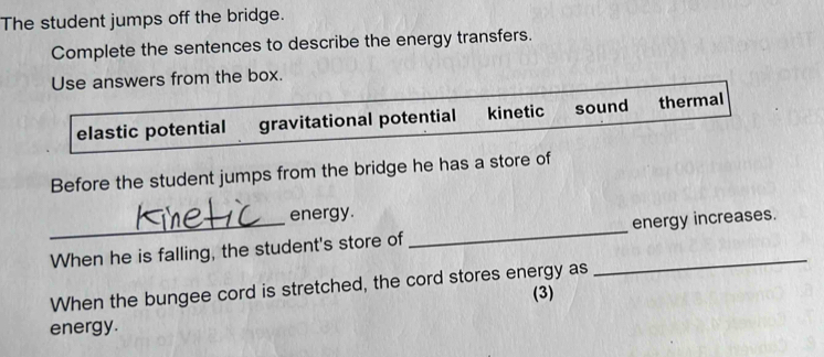 The student jumps off the bridge.
Complete the sentences to describe the energy transfers.
Use answers from the box.
elastic potential gravitational potential kinetic sound thermal
Before the student jumps from the bridge he has a store of
energy.
_When he is falling, the student's store of __energy increases.
When the bungee cord is stretched, the cord stores energy as
(3)
energy.