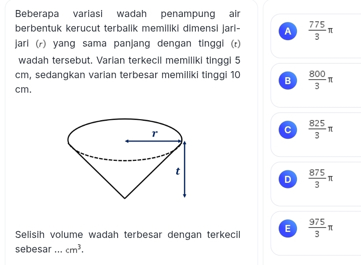 Beberapa variasi wadah penampung air
berbentuk kerucut terbalik memiliki dimensi jari- A  775/3 π
jari (r) yang sama panjang dengan tinggi (t)
wadah tersebut. Varian terkecil memiliki tinggi 5
cm, sedangkan varian terbesar memiliki tinggi 10 B  800/3 π
cm.
C  825/3 π
D  875/3 π
Selisih volume wadah terbesar dengan terkecil E  975/3 π
sebesar ... cm^3.