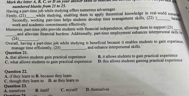 Mark the letter A, B, C, or D on your answer sheet to muicule 
numbered blanks from 21 to 25.
Having a part-time job while studying offers numerous advantages. 
Firstly, (21)_ while studying, enabling them to apply theoretical knowledge in real-world scenarios 
Secondly, working part-time helps students develop time management skills, (22) )_ balance
work and academic commitments effectively.
Moreover, part-time jobs provide students with financial independence, allowing them to support (23)_
_
and alleviate financial burdens. Additionally, part-time employment enhances interpersonal skills by
(24)_
Overall, having a part-time job while studying is beneficial because it enables students to gain experience,
manage time efficiently, (25) _, and enhance interpersonal skills.
Question 21.
A. that allows students gain practical experience B. it allows students to gain practical experience
C. what allows students to gain practical experience D. this allows students gaining practical experience
Question 22.
A. if they learn to B. because they learn
C. though they learn to D. as they learn to
Question 23.
A. ourselves B. itself C. myself D. themselves
Question 24