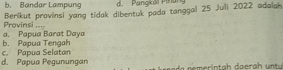 b. Bandar Lampung d. Pangkaï Piñung
Berikut provinsi yang tidak dibentuk pada tanggal 25 Juli 2022 adalah
Provinsi ....
a. Papua Barat Daya
b. Papua Tengah
c. Papua Selatan
d. Papua Pegunungan
da nemerintah daerah untu