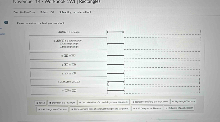 November 14 - Workbook 19.1 | Rectangles 
Due No Due Date Points 100 Submitting an external tool 
53 Please remember to submit your workbook. 
er 
oom 1. ABCD is a rectangle. 
2. ABCD is a parallelogram.
∠ Ais a right angle.
∠ B is a right angle.
overline AD≌ overline BC
A overline AB≌ overline AB
5.∠ A≌ ∠ B
6. △ DAB≌ △ CBA
7.overline AC≌ overline BD
: Given # Definition of a rectangle # Opposite sides of a parallelogram are congruent. # Reflective Property of Congruence # Right Angle Theorem 
# SAS Congruence Theorem #: Corresponding parts of congruent triangles are congruent. # ASA Congruence Theorem #: Definition of parallelogram