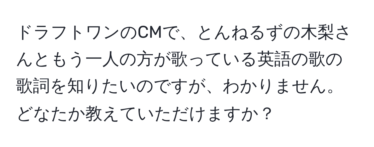 ドラフトワンのCMで、とんねるずの木梨さんともう一人の方が歌っている英語の歌の歌詞を知りたいのですが、わかりません。どなたか教えていただけますか？