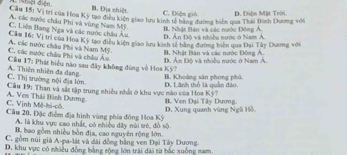 C Nhiệt điện. B. Địa nhiệt. C. Điện gió.
D. Điện Mật Trời.
Câu 15: Vị trí của Hoa Kỳ tạo điều kiện giao lưu kinh tế bằng đường biển qua Thái Bình Dương với
A. các nước châu Phi và vùng Nam Mỹ.
B. Nhật Bản và các nước Đông Á.
C. Liên Bang Nga và các nước châu Âu.
D. Ấn Độ và nhiều nước ở Nam Á.
Câu 16: Vị trí của Hoa Kỳ tạo điều kiện giao lưu kinh tế bằng đường biển qua Đại Tây Dương với
A. các nước châu Phi và Nam Mỹ.
B. Nhật Bản và các nước Đông Á.
C. các nước châu Phi và châu Âu.
D. Ấn Độ và nhiều nước ở Nam Á.
Câu 17: Phát biểu nào sau đây không đúng về Hoa Kỳ?
A. Thiên nhiên đa dạng.
B. Khoáng sản phong phủ.
C. Thị trường nội địa lớn.
D. Lãnh thố là quần đảo.
Câu 19: Than và sắt tập trung nhiều nhất ở khu vực nảo của Hoa Kỳ?
A. Ven Thái Bình Dương.
B. Ven Đại Tây Dương.
C. Vịnh Mê-hi-cô.
D. Xung quanh vùng Ngũ Hồ.
Câu 20. Đặc điểm địa hình vùng phía đông Hoa Kỳ
A. là khu vực cao nhất, có nhiều dãy núi trẻ, đồ sộ.
B. bao gồm nhiều bồn địa, cao nguyên rộng lớn.
C. gồm núi già A-pa-lát và dải đồng bằng ven Đại Tây Dương.
D. khu vực có nhiều đồng bằng rộng lớn trải dài từ bắc xuống nam.