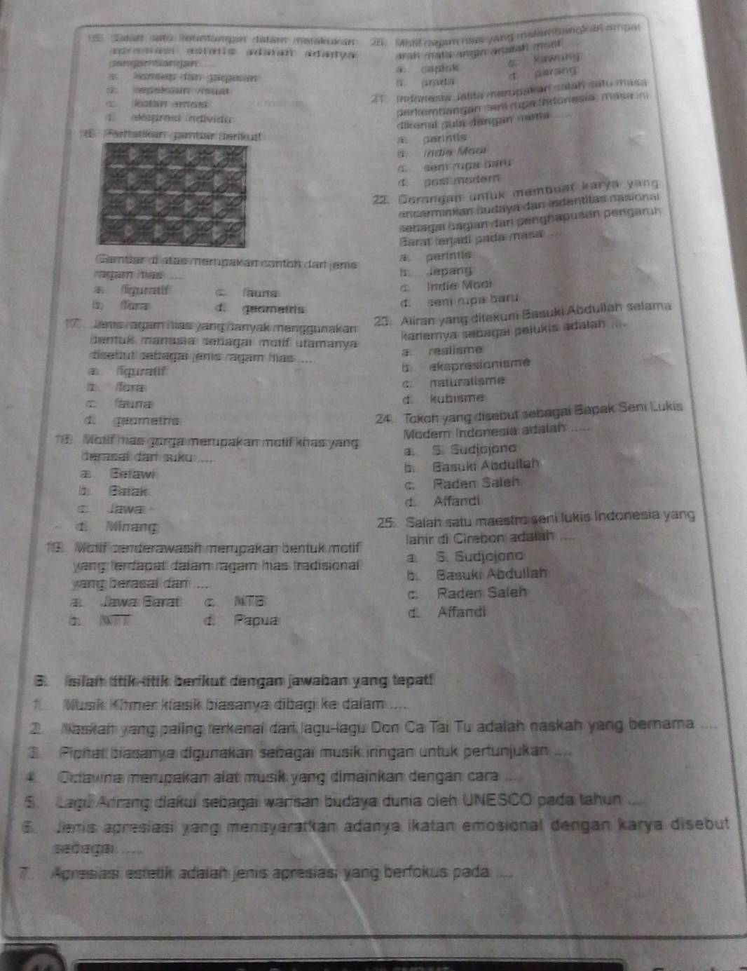 atar sato, Rountongan datam metakui an 25_ hall mgam has yang melam bangk in empa
apas astais adaian adança arah mate angin acatah mont .

s Kawung
d parang
konsep dan pipisan a caplok
         
katan amos 
21 Indenesta Jalita merupakan salah sato masa
perkembangan sam rpa indonesia) mása in
algrost individo
dikenal guía dangan cama
Pertatikan partée teriut
a parintis
Índia Mooi
σ sem ruga baru
d gost modern
22. Cerongan untuk membuat karya yang
ancarminian budaya dan indentilas nasional
sehagai bagian dar genghapusán pengaruh
Barat terjadi pada masa 
Cambar d atas merupakan canton dart jens
A períntia
ragam has h lepang
क iguratif c auna
c. Indie Maai
i fora d. qeametrs
d. sem rupa baru
23. Aliran yang ditekum Basuki Abdullah selama
Jans ragam has yang danyak manggunakan
karlemya sabagaı pelukis adałah     
bentul manusia señagai motíf utamanya
dsabut sebagar janis ragam has ....
a realisme
iguratf
ekspresianisme
fora naturalisme
fauna d. kubisme
di geametris
24. Tokoh yang disebut sebagai Bapak Seni Lukis
Moder Indonesía adalan_
6. Motif has gorga merupakan melif khas yang a. S. Sudjojono
derasal dan suku ....
a Betawi b. Basuki Abdullah
b Batak c. Raden Salen
c Jawa。 d Affandi
d. Minang 25. Salah satu maestro seni lukis Indonesia yang
Jahír di Cirabón adaláh
13 Wotif canderawasin merupakan bentuk metif a. S. Sudjojono
yang terdapal dalam ragam has tradisional 
yang berasal dan b Basuki Abdullah
a  Jawaı Barat _c. NTB c. Raden Saleh
d. Affandi
d Papua
B. silan titik litik berkut dengan jawaban yang tepat!
Musik Kîmer klasik biasanya dibagi ke dalam ....
2. Naskah yang paling terkenal dar lagu-lagu Don Ca Tai Tu adalah naskah yang bernama ....
3   Piphal biasanya digunakan señagai musik iringan untuk pertunjukan
4. Octawna merupakan alat musik yang dimainkan dengan cara
5. Lagú Arrang diakui sebagai warsan budaya dunia oieh UNESCO pada tahun
6 Jemis apresiasi yang mensyarattan adanya ikatan emosional dengan karya disebut
sañaga 
7. Agresiasi estetik adaian jenis apresias, yang berfokus pada