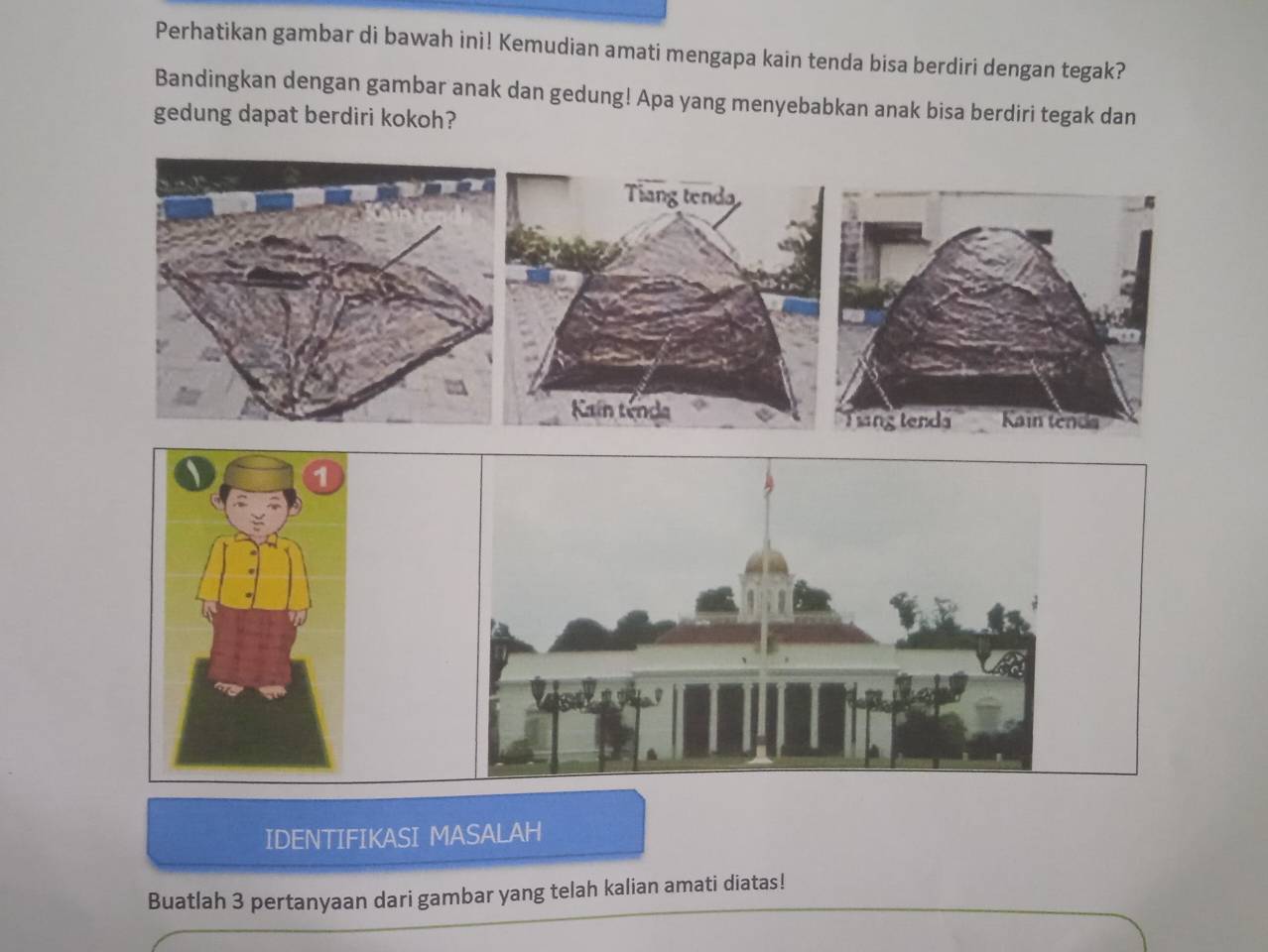 Perhatikan gambar di bawah ini! Kemudian amati mengapa kain tenda bisa berdiri dengan tegak? 
Bandingkan dengan gambar anak dan gedung! Apa yang menyebabkan anak bisa berdiri tegak dan 
gedung dapat berdiri kokoh? 
Tiang tend 
Kain tenda Kain tenda 
Tang tenda 
IDENTIFIKASI MASALAH 
Buatlah 3 pertanyaan dari gambar yang telah kalian amati diatas!