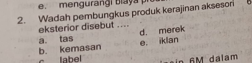 mengurangi biaya pio
2. Wadah pembungkus produk kerajinan aksesori 6
eksterior disebut ....
a. tas d. merek
b. kemasan e. iklan
c label n 6 M dalam