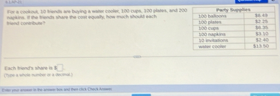 8.1AP-21 
For a cookout, 10 friends are buying a water cooler, 100 cups, 100 plates, and 200
friend contribute? napkins. If the friends share the cost equally, how much should each 
Each Iriend's share is □ 
(Type a whole number or a decimal) 
Enter your anoeer in the answer box and then click CheckArwer