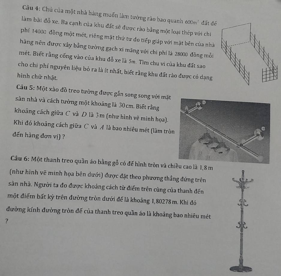 Chủ của một nhà hàng muốn làm tường rào bao quanh 600m^2 đất để 
làm bãi đồ xe. Ba cạnh của khu đất sẽ được rào bằng một loại thép với chi 
phí 14000 đồng một mét, riêng mặt thứ tư do tiếp giáp với mặt bên của nhà 
hàng nên được xây bằng tường gạch xi măng với chi phí là 28000 đồng mỗi 
mét. Biết rằng cổng vào của khu đỗ xe là 5m. Tìm chu vi của khu đất sao 
cho chi phí nguyên liệu bỏ ra là ít nhất, biết rằng khu đất rào được có dạng 
hình chữ nhật. 
Câu 5: Một xào đồ treo tường được gắn song song với mặt 
sàn nhà và cách tường một khoảng là 30 cm. Biết rằng 
khoảng cách giữa C và D là 3m (như hình vẽ minh họa). 
Khi đó khoảng cách giữa C và A là bao nhiêu mét (làm trò 
đến hàng đơn vị) ? 
Câu 6: Một thanh treo quần áo bằng gỗ có đế hình tròn và chiều cao là 1,8 m
(như hình vẽ minh họa bên dưới) được đặt theo phương thẳng đứng trên 
sàn nhà. Người ta đo được khoảng cách từ điểm trên cùng của thanh đến 
một điểm bất kỳ trên đường tròn dưới đế là khoảng 1,80278 m. Khi đó 
đường kính đường tròn đế của thanh treo quần áo là khoảng bao nhiêu mét 
? 
j