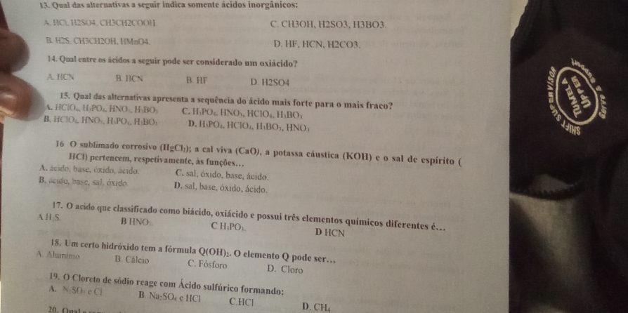 Qual das alternativas a seguir indica somente ácidos inorgânicos:
A. HCl. H2SO4. CH3CH2COOH C. CH3OH, H2SO3, H3BO3.
B. H2S. CH3CH2OH, HMnO4. D. HF, HCN, H2CO3.
14. Qual entre os ácidos a seguir pode ser considerado um oxiácido?
A. HCN B. HCN B. HF D. H2SO4 6
15. Qual das alternativas apresenta a sequência do ácido mais forte para o mais fraco?
4. HClO_4,H,PO_4,HNO_4,H_3O_1 C. H_3PO_4,HNO_3,HClO_4,H_3BO_1

B. HClO_4,HNO_4,H_4PO_4,H_1BO_1 D. H(PO_4,HClO_4,H_1BO_3,HNO_3
16 O sublimado corrosivo (HgCl_2); a cal viva (CaO) , a potassa cáustica (KOH) e o sal de espírito (
HCl) pertencem, respetivamente, às funções…
A. ácido, base, óxido, ácido. C. sal, óxido, base, ácido.
B. acido, base, sal, óxido. D. sal, base, óxido, ácido.
A H S. 17. O acido que classificado como biácido, oxiácido e possui três elementos químicos diferentes é...
B HNO). C H_3PO_3. D HCN
18. Um certo hidróxido tem a fórmula Qe OI 1)₂. O elemento Q pode ser…
A. Aluminio B. Cálcio C. Fósforo D. Cloro
19. O Cloreto de sódio reage com Ácido sulfúrico formando;
A. N_2SO_4· Cl B. Na₂SO₄ c HCl C,HCl D. CH₄