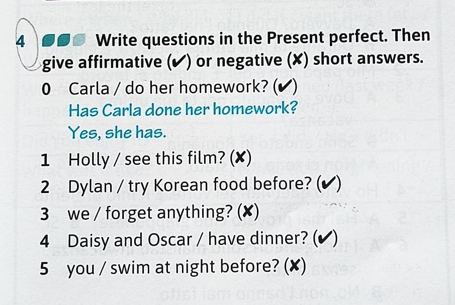 4 6ss Write questions in the Present perfect. Then 
give affirmative (✔) or negative (✘) short answers. 
0 Carla / do her homework? (✔ ) 
Has Carla done her homework? 
Yes, she has. 
1 Holly / see this film? (✘) 
2 Dylan / try Korean food before? (✔) 
3 we / forget anything? (✘) 
4 Daisy and Oscar / have dinner? (✔) 
5 you / swim at night before? (✘)