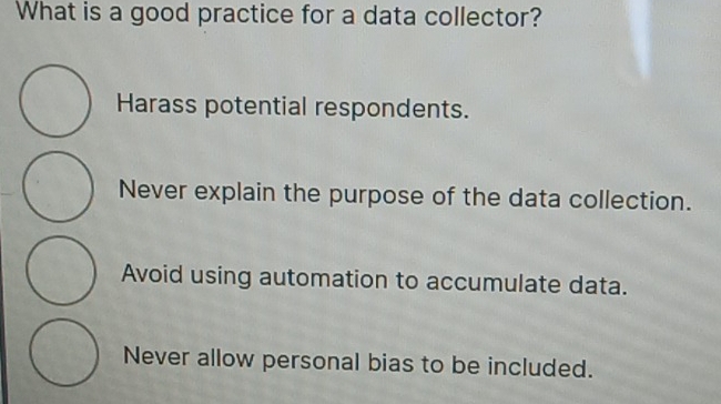 What is a good practice for a data collector?
Harass potential respondents.
Never explain the purpose of the data collection.
Avoid using automation to accumulate data.
Never allow personal bias to be included.