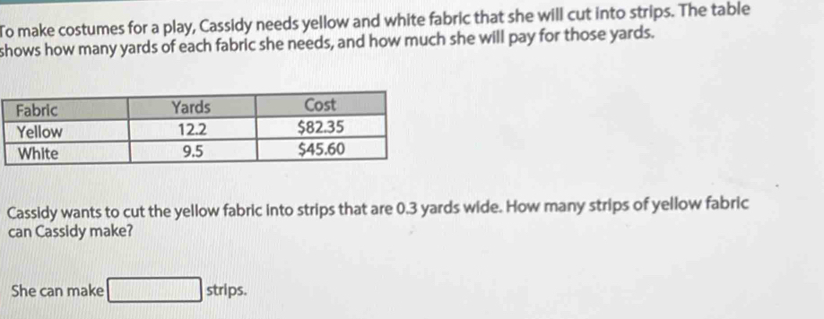 To make costumes for a play, Cassidy needs yellow and white fabric that she will cut into strips. The table 
shows how many yards of each fabric she needs, and how much she will pay for those yards. 
Cassidy wants to cut the yellow fabric into strips that are 0.3 yards wide. How many strips of yellow fabric 
can Cassidy make? 
She can make □ strips.