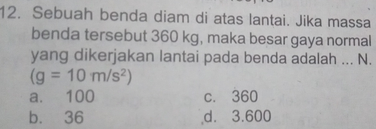 Sebuah benda diam di atas lantai. Jika massa
benda tersebut 360 kg, maka besar gaya normal
yang dikerjakan lantai pada benda adalah ... N.
(g=10m/s^2)
a. 100 c. 360
b. 36 d. 3.600