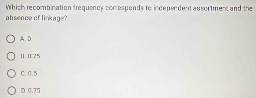 Which recombination frequency corresponds to independent assortment and the
absence of linkage?
A. 0
B. 0.25
C. 0.5
D. 0.75