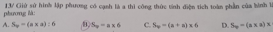 13/ Giử sử hình lập phương có cạnh là a thì công thức tính diện tích toàn phần của hình là
phương là:
A. S_1p=(a* a):6 B, S_tp=a* 6 C. S_tp=(a+a)* 6 D. S_tp=(a* a)x