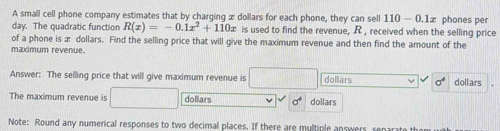 A small cell phone company estimates that by charging x dollars for each phone, they can sell 110-0.1x phones per
day. The quadratic function R(x)=-0.1x^2+110x is used to find the revenue, R , received when the selling price 
of a phone is x dollars. Find the selling price that will give the maximum revenue and then find the amount of the 
maximum revenue. 
Answer: The selling price that will give maximum revenue is dollars sigma^6 dollars
The maximum revenue is dollars sigma^4 dollars
Note: Round any numerical responses to two decimal places. If there are multiple answers senarate