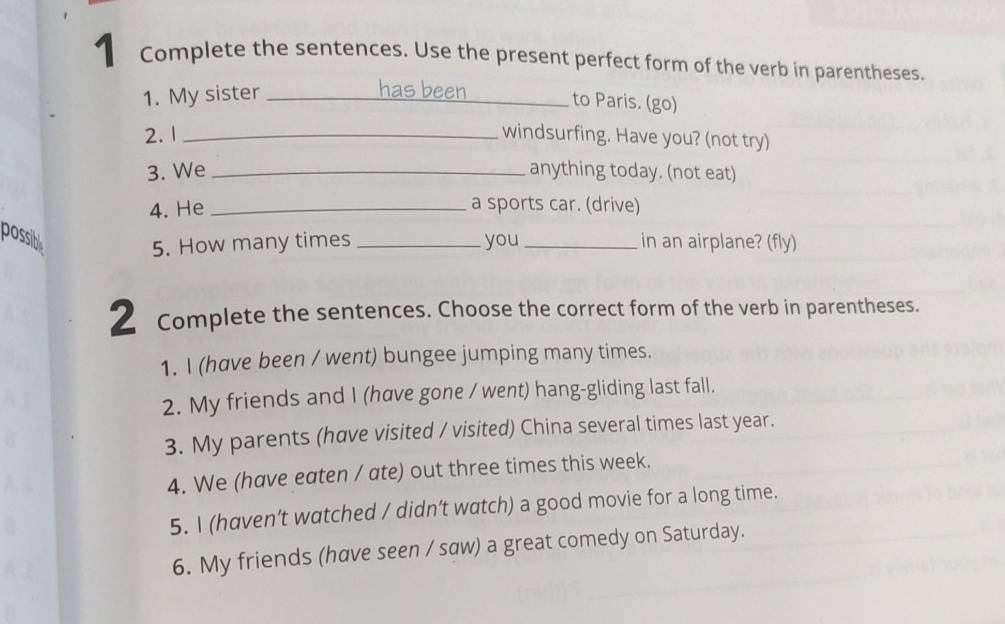 Complete the sentences. Use the present perfect form of the verb in parentheses. 
1. My sister_ 
has been _to Paris. (go) 
2. 1 _windsurfing. Have you? (not try) 
3. We _anything today. (not eat) 
4. He _a sports car. (drive) 
possibl _you _in an airplane? (fly) 
5. How many times 
2 Complete the sentences. Choose the correct form of the verb in parentheses. 
1. I (have been / went) bungee jumping many times. 
2. My friends and I (hœve gone / went) hang-gliding last fall. 
3. My parents (have visited / visited) China several times last year. 
4. We (have eaten / ate) out three times this week. 
5. I (haven’t watched / didn’t watch) a good movie for a long time. 
6. My friends (have seen / saw) a great comedy on Saturday.