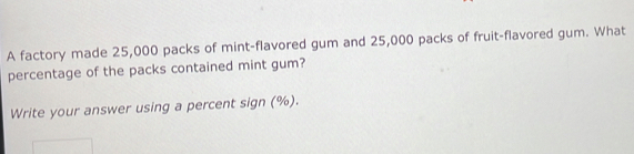 A factory made 25,000 packs of mint-flavored gum and 25,000 packs of fruit-flavored gum. What 
percentage of the packs contained mint gum? 
Write your answer using a percent sign (%).