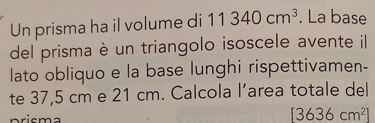 Un prisma ha il volume di 11340cm^3. La base 
del prisma è un triangolo isoscele avente il 
lato obliquo e la base lunghi rispettivamen- 
te 37,5 cm e 21 cm. Calcola l’area totale del 
prisma
[3636cm^2]