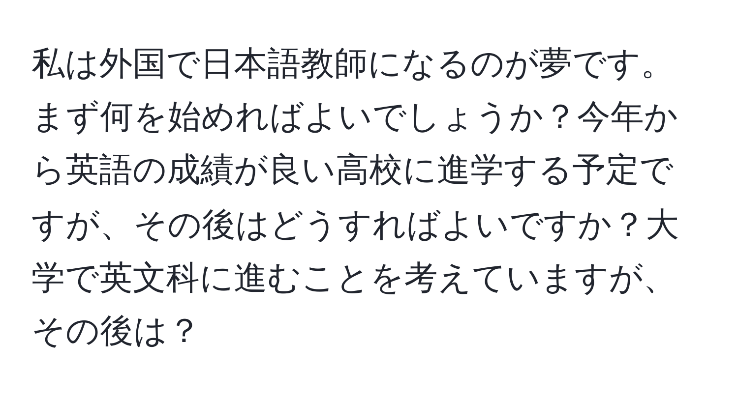 私は外国で日本語教師になるのが夢です。まず何を始めればよいでしょうか？今年から英語の成績が良い高校に進学する予定ですが、その後はどうすればよいですか？大学で英文科に進むことを考えていますが、その後は？