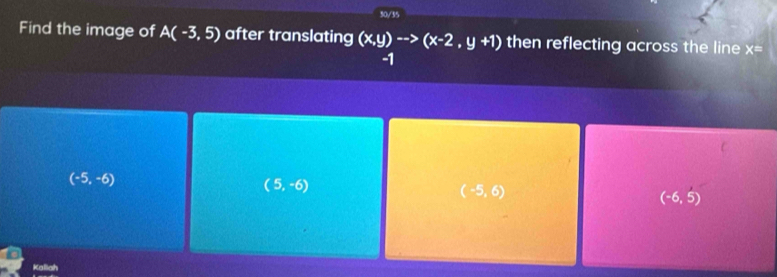 50/35
Find the image of A(-3,5) after translating (x,y)to (x-2,y+1) then reflecting across the line x=
-1
(-5,-6)
(5,-6)
(-5,6)
(-6,5)