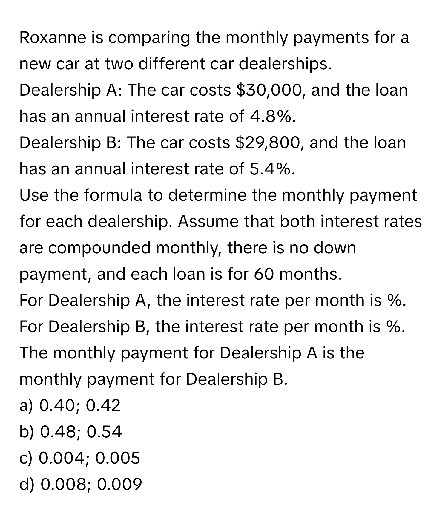 Roxanne is comparing the monthly payments for a new car at two different car dealerships. 
Dealership A: The car costs $30,000, and the loan has an annual interest rate of 4.8%. 
Dealership B: The car costs $29,800, and the loan has an annual interest rate of 5.4%. 
Use the formula to determine the monthly payment for each dealership. Assume that both interest rates are compounded monthly, there is no down payment, and each loan is for 60 months. 
For Dealership A, the interest rate per month is %. 
For Dealership B, the interest rate per month is %. 
The monthly payment for Dealership A is the monthly payment for Dealership B.

a) 0.40; 0.42 
b) 0.48; 0.54 
c) 0.004; 0.005 
d) 0.008; 0.009