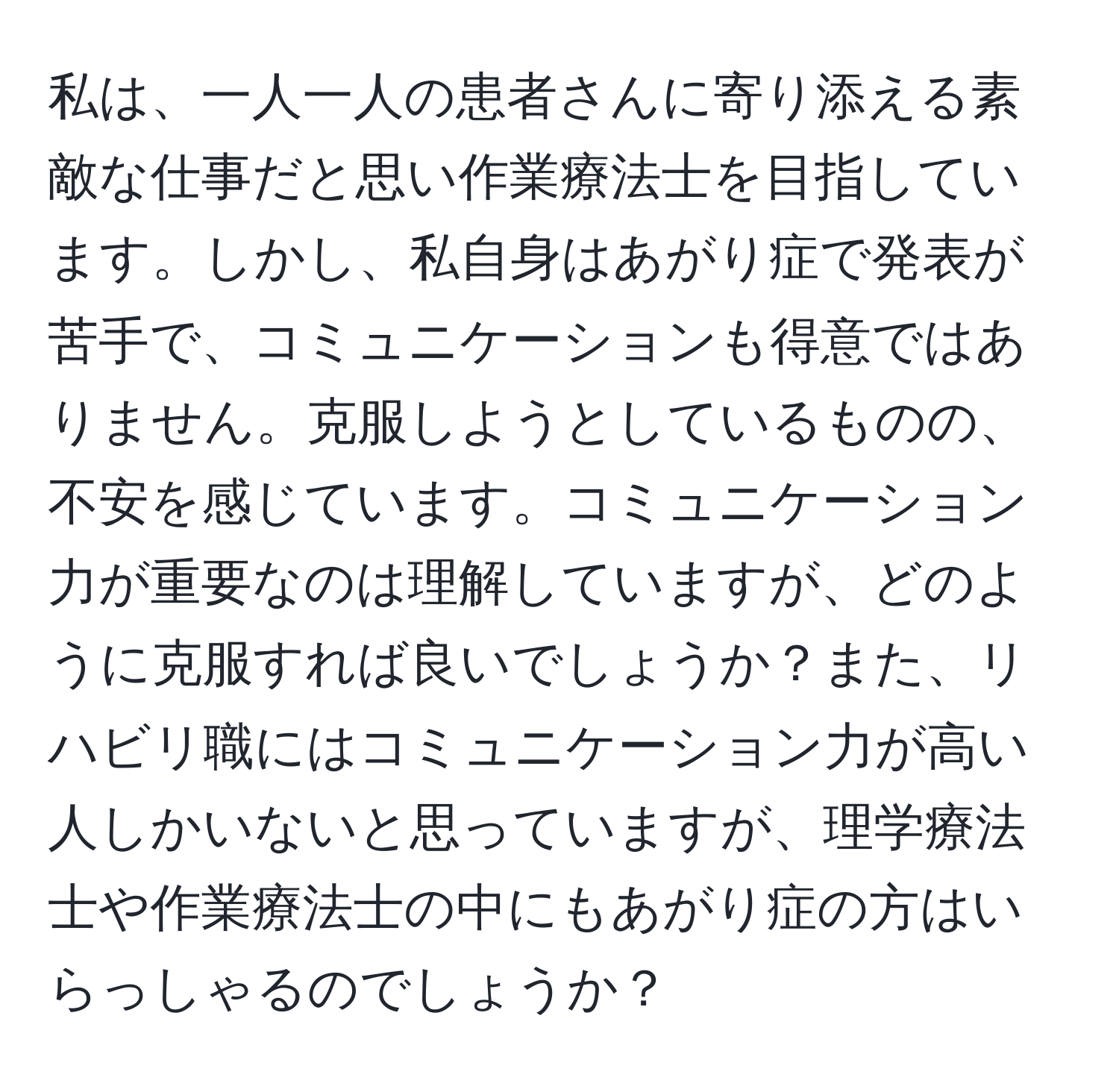 私は、一人一人の患者さんに寄り添える素敵な仕事だと思い作業療法士を目指しています。しかし、私自身はあがり症で発表が苦手で、コミュニケーションも得意ではありません。克服しようとしているものの、不安を感じています。コミュニケーション力が重要なのは理解していますが、どのように克服すれば良いでしょうか？また、リハビリ職にはコミュニケーション力が高い人しかいないと思っていますが、理学療法士や作業療法士の中にもあがり症の方はいらっしゃるのでしょうか？