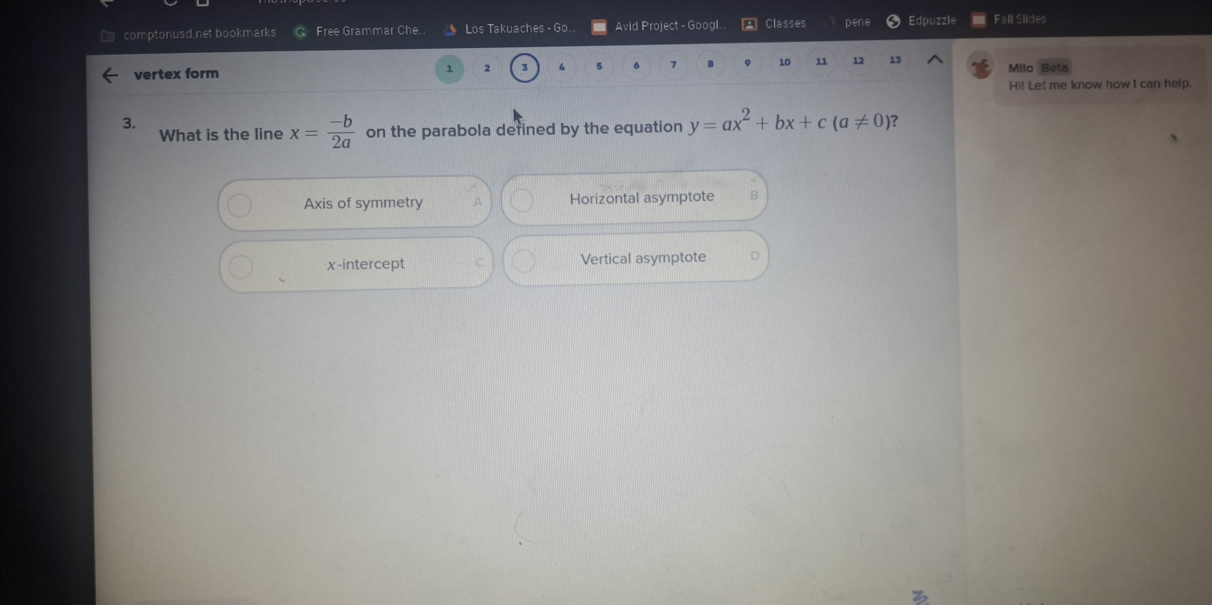 comptonusd.net bookmarks Free Grammar Che.. Los Takuaches - Go. Avid Project - Googl. Classes pene Edpuzzle Fall Slides
vertex form
1 2 3 4 5 6 7 8 10 11 12 13 Milo Beta
Hi! Let me know how I can help.
3.
What is the line x= (-b)/2a  on the parabola defined by the equation y=ax^2+bx+c(a!= 0) ?
Axis of symmetry A Horizontal asymptote
x-intercept C Vertical asymptote