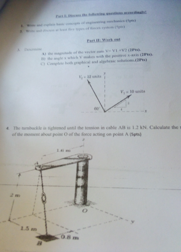 Discuss the following questions accordingly! 
Write and explain basic concepts of engineering mechanics (5pts) 
2. Write and discuss at least five types of forces system (5pts) 
Part II: Work out 
3. Determine 
A) the magnitude of the vector sum V=VI+V2 (2Pts). 
8) the angle x which V makes with the positive x-axis (2Pts). 
C) Complete both graphical and algebraic solutions.(2Pts)
V_2=12 units y
V_1=10 units 
3
60° 4 x
4. The turnbuckle is tightened until the tension in cable AB is 1.2 kN. Calculate the 
of the moment about point O of the force acting on point A (5pts)
z
1.6 m
2 m
y
1.5 m
0.8 m
B