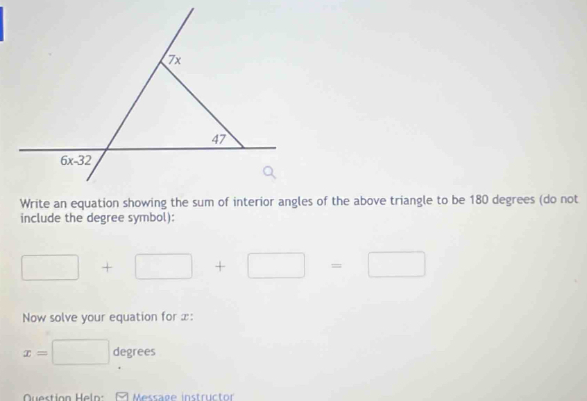 Write an equation showing the sum of interior angles of the above triangle to be 180 degrees (do not
include the degree symbol):
□ +□ +□ =□
Now solve your equation for x:
x=□ degrees
Question Heln:  Message instructor