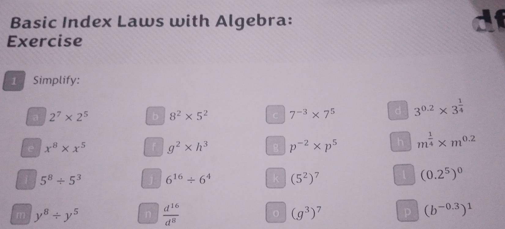 Basic Index Laws with Algebra: 
Exercise 
1 Simplify: 
a 2^7* 2^5
b 8^2* 5^2
C 7^(-3)* 7^5
d 3^(0.2)* 3^(frac 1)4
e x^8* x^5
f g^2* h^3
g p^(-2)* p^5
h m^(frac 1)4* m^(0.2)
5^8/ 5^3
j 6^(16)/ 6^4
k (5^2)^7
(0.2^5)^0
m y^8/ y^5
n  d^(16)/d^8 
(g^3)^7
p (b^(-0.3))^1