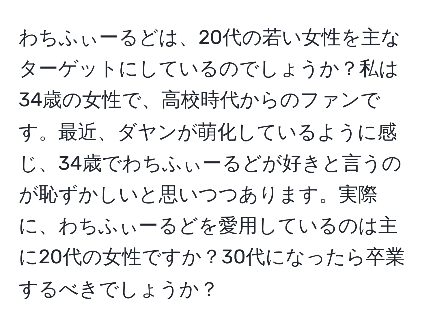 わちふぃーるどは、20代の若い女性を主なターゲットにしているのでしょうか？私は34歳の女性で、高校時代からのファンです。最近、ダヤンが萌化しているように感じ、34歳でわちふぃーるどが好きと言うのが恥ずかしいと思いつつあります。実際に、わちふぃーるどを愛用しているのは主に20代の女性ですか？30代になったら卒業するべきでしょうか？