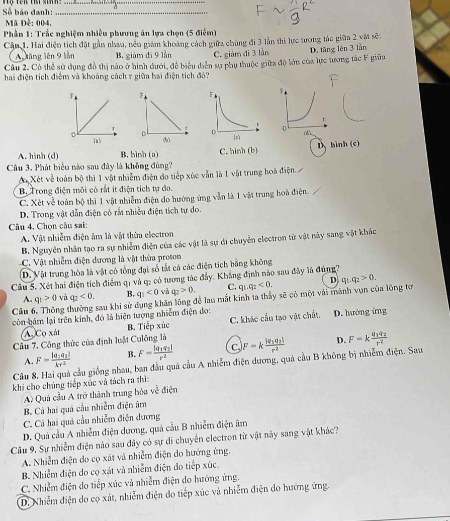 Hộ tên thí sinh:_
Số báo danh:_
Mã Đề: 004.
* Phần 1: Trắc nghiệm nhiều phương án lựa chọn (5 điểm)
Câu 1. Hai điện tích đặt gần nhau, nếu giảm khoảng cách giữa chúng đi 3 lần thì lực tương tác giữa 2 vật sẽ:
Au tăng lên 9 lần B. giảm đi 9 lần C. giảm đi 3 lần D. tăng lên 3 lần
Câu 2. Có thể sử dụng đồ thị nào ở hình dưới, đề biểu diễn sự phụ thuộc giữa độ lớn của lực tương tác F giữa
hai điện tích điểm và khoảng cách r giữa hai điện tích đó?
F
r
o
(a)
A. hình (d) B. hình (a) C. hình (b) D hình (c)
Câu 3. Phát biểu nào sau đây là không đúng?
A Xét về toàn bộ thì 1 vật nhiễm điện do tiếp xúc vẫn là 1 vật trung hoà điện.
B. Trong điện môi có rất ít điện tích tự do.
C. Xét về toàn bộ thì 1 vật nhiễm điện do hưởng ứng vẫn là 1 vật trung hoà điện.
D. Trong vật dẫn điện có rất nhiều điện tích tự do.
Câu 4. Chọn câu sai:
A. Vật nhiễm điện âm là vật thừa electron
B. Nguyên nhân tạo ra sự nhiễm điện của các vật là sự di chuyển electron từ vật này sang vật khác
C. Vật nhiễm điện dương là vật thừa proton
D. Vật trung hòa là vật có tổng đại số tất cả các điện tích bằng không
Câu 5. Xét hai điện tích điểm q1 và q2 có tương tác đầy. Khẳng định nào sau đây là đúng?
D
A. q_1>0 và q_2<0. B. q_1<0</tex> và q_2>0. C. q_1.q_2<0. q_1.q_2>0.
Câu ng thường sau khi sử dụng khăn lông để lau mắt kính ta thấy sẽ có một vài mảnh vụn của lông tơ
còn bám lại trên kính, đó là hiện tượng nhiễm điện do:
A. Cọ xát B. Tiếp xúc C. khác cấu tạo vật chất. D. hưởng ứng
Câu 7. Công thức của định luật Culông là
A. F=frac |q_1q_2|kr^2 B. F=frac |q_1q_2|r^2 C. F=kfrac |q_1q_2|r^2 D. F=kfrac q_1q_2r^2
Câu 8. Hai quả cầu giống nhau, ban đầu quả cầu A nhiễm điện dương, quả cầu B không bị nhiễm điện. Sau
khi cho chúng tiếp xúc và tách ra thì:
A Quả cầu A trở thành trung hòa về điện
B. Cả hai quả cầu nhiễm điện âm
C. Cả hai quả cầu nhiễm điện dương
D. Quả cầu A nhiễm điện dương, quả cầu B nhiễm điện âm
Câu 9. Sự nhiễm điện nào sau đây có sự di chuyển electron từ vật này sang vật khác?
A. Nhiễm điện do cọ xát và nhiễm điện do hưởng ứng.
B. Nhiễm điện do cọ xát và nhiễm điện do tiếp xúc.
C. Nhiễm điện do tiếp xúc và nhiễm điện do hưởng ứng.
D. Nhiễm điện do cọ xát, nhiễm điện do tiếp xúc và nhiễm điện do hưởng ứng.