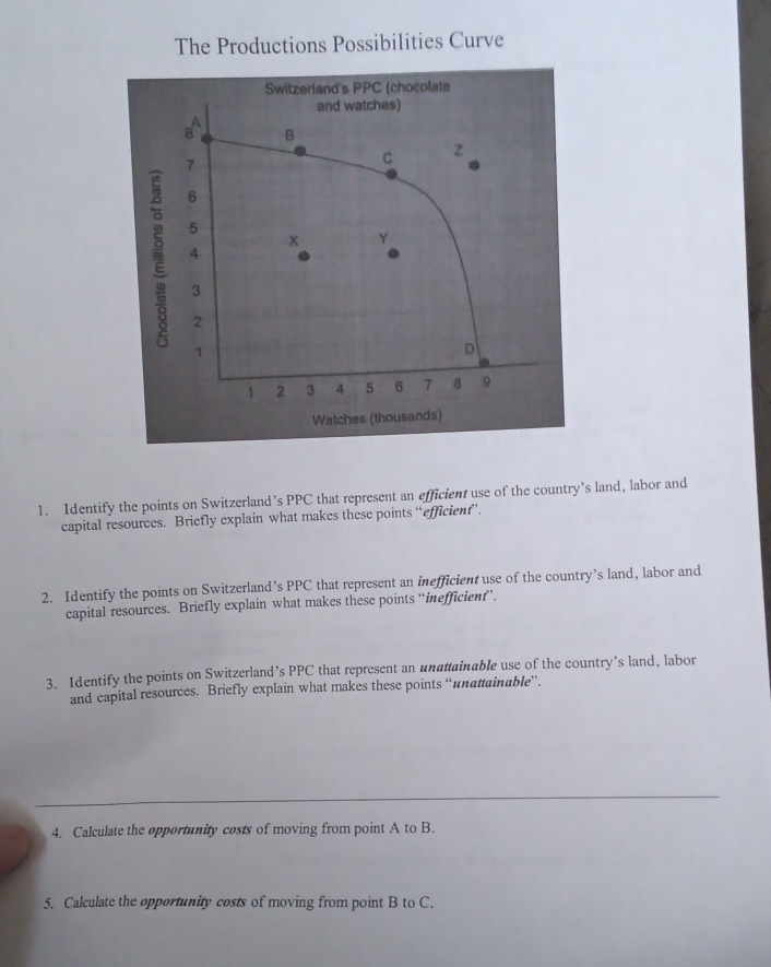 The Productions Possibilities Curve 
1. Identify the points on Switzerland’s PPC that represent an efficient use of the country’s land, labor and 
capital resources. Briefly explain what makes these points “efficien”. 
2. Identify the points on Switzerland’s PPC that represent an inefficient use of the country’s land, labor and 
capital resources. Briefly explain what makes these points “inefficient’. 
3. Identify the points on Switzerland’s PPC that represent an unattainable use of the country’s land, labor 
and capital resources. Briefly explain what makes these points “unattainable”. 
4. Calculate the opportunity costs of moving from point A to B. 
5. Calculate the opportunity costs of moving from point B to C.