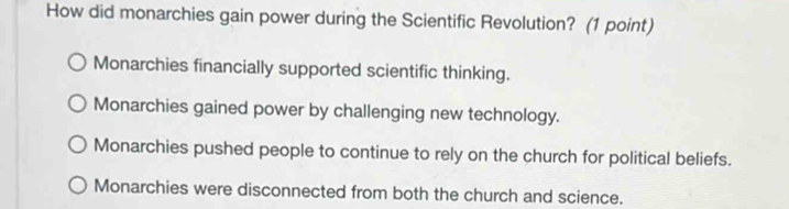 How did monarchies gain power during the Scientific Revolution? (1 point)
Monarchies financially supported scientific thinking.
Monarchies gained power by challenging new technology.
Monarchies pushed people to continue to rely on the church for political beliefs.
Monarchies were disconnected from both the church and science.