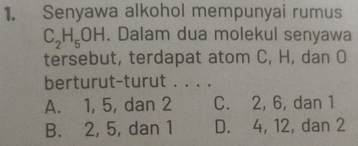 Senyawa alkohol mempunyai rumus
C_2H_5OH. Dalam dua molekul senyawa
tersebut, terdapat atom C, H, dan O
berturut-turut . . . .
A. 1, 5, dan 2 C. 2, 6, dan 1
B. 2, 5, dan 1 D. 4, 12, dan 2