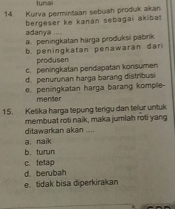 tunai
14. Kurva permintaan sebuah produk akan
bergeser ke kanan sebagai akibat
adanya ....
a.peningkatan harga produksi pabrik
b. peningkatan penawaran dari
produsen
c. peningkatan pendapatan konsumen
d. penurunan harga barang distribusi
e. peningkatan harga barang komple-
menter
15. Ketika harga tepung terigu dan telur untuk
membuat roti naik, maka jumlah roti yang
ditawarkan akan ....
a. naik
b. turun
c. tetap
d. berubah
e. tidak bisa diperkirakan