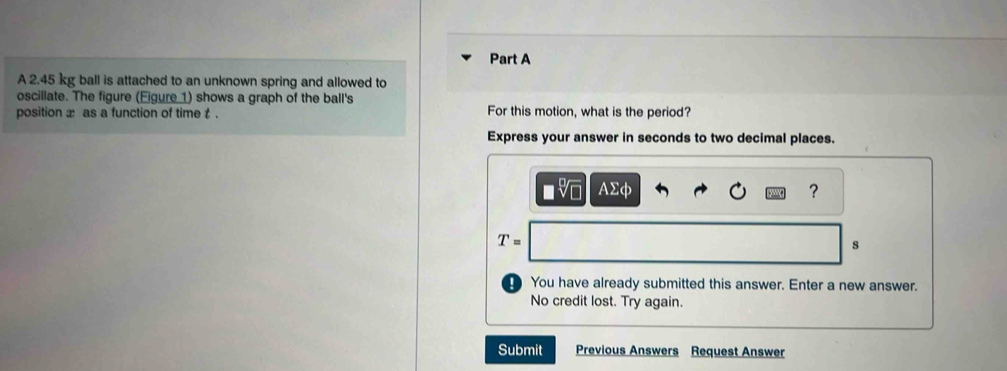 A 2.45 kg ball is attached to an unknown spring and allowed to 
oscillate. The figure (Eigure 1) shows a graph of the ball's 
position x as a function of time t. For this motion, what is the period? 
Express your answer in seconds to two decimal places.
AΣφ ?
T=
s 
D You have already submitted this answer. Enter a new answer. 
No credit lost. Try again. 
Submit Previous Answers Request Answer